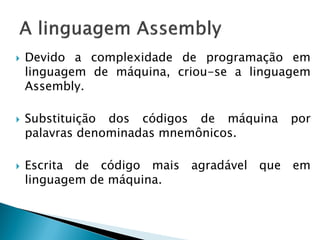 Devido a complexidade de programação em linguagem de máquina, criou-se a linguagem Assembly. 
Substituição dos códigos de máquina por palavras denominadas mnemônicos. 
Escrita de código mais agradável que em linguagem de máquina.  