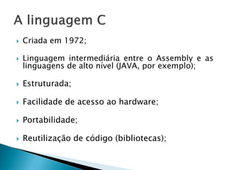 Criada em 1972; 
Linguagem intermediária entre o Assembly e as linguagens de alto nível (JAVA, por exemplo); 
Estruturada; 
Facilidade de acesso ao hardware; 
Portabilidade; 
Reutilização de código (bibliotecas);  