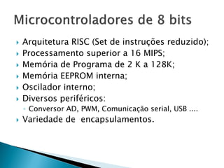 Arquitetura RISC (Set de instruções reduzido); 
Processamento superior a 16 MIPS; 
Memória de Programa de 2 K a 128K; 
Memória EEPROM interna; 
Oscilador interno; 
Diversos periféricos: 
◦Conversor AD, PWM, Comunicação serial, USB .... 
Variedade de encapsulamentos. 
 