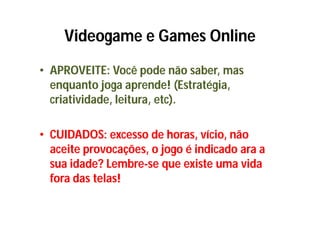 Videogame e Games Online
• APROVEITE: Você pode não saber, mas
  enquanto joga aprende! (Estratégia,
  criatividade, leitura, etc).

• CUIDADOS: excesso de horas, vício, não
  aceite provocações, o jogo é indicado ara a
  sua idade? Lembre-se que existe uma vida
  fora das telas!
 