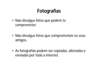 Fotografias
• Não divulgue fotos que podem te
  comprometer.

• Não divulgue fotos que comprometam os seus
  amigos.

• As fotografias podem ser copiadas, alteradas e
  enviadas por toda a internet.
 