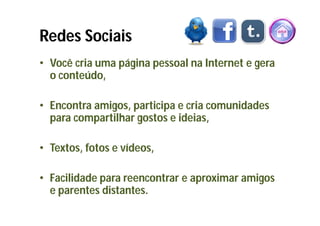 Redes Sociais
• Você cria uma página pessoal na Internet e gera
  o conteúdo,

• Encontra amigos, participa e cria comunidades
  para compartilhar gostos e ideias,

• Textos, fotos e vídeos,

• Facilidade para reencontrar e aproximar amigos
  e parentes distantes.
 