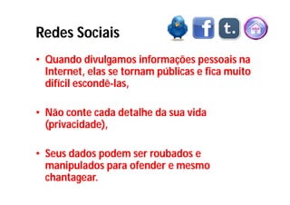 Redes Sociais
• Quando divulgamos informações pessoais na
  Internet, elas se tornam públicas e fica muito
  difícil escondê-las,

• Não conte cada detalhe da sua vida
  (privacidade),

• Seus dados podem ser roubados e
  manipulados para ofender e mesmo
  chantagear.
 