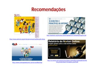 Recomendações



                                                                 http://irpcharter.org/site/wp-content/uploads/2011/09/pdf/portuguese.pdf

http://www.safernet.org.br/site/prevencao/cartilha/safer-dicas




                                                                  http://us.norton.com/content/en/us/home_homeoffice/media/pdf/nofr/No
    http://www.crimespelainternet.com.br/cartilha/#top                             rton_Family-Report-Portuguese_June9.pdf
 