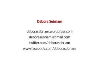 Débora Sebriam

  deborasebriam.wordpress.com
   deborasebriam@gmail.com
   twitter.com/deborasebriam
www.facebook.com/deborasebriam
 