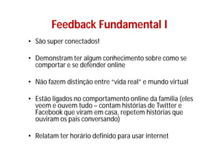 Feedback Fundamental I
• São super conectados!

• Demonstram ter algum conhecimento sobre como se
  comportar e se defender online

• Não fazem distinção entre “vida real” e mundo virtual

• Estão ligados no comportamento online da família (eles
  veem e ouvem tudo – contam histórias de Twitter e
  Facebook que viram em casa, repetem histórias que
  ouviram os pais conversando)

• Relatam ter horário definido para usar internet
 