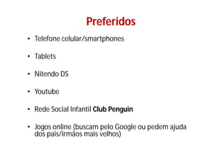 Preferidos
• Telefone celular/smartphones

• Tablets

• Nitendo DS

• Youtube

• Rede Social Infantil Club Penguin

• Jogos online (buscam pelo Google ou pedem ajuda
  dos pais/irmãos mais velhos)
 