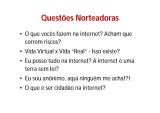 Questões Norteadoras
• O que vocês fazem na internet? Acham que
  correm riscos?
• Vida Virtual x Vida “Real” - Isso existe?
• Eu posso tudo na internet? A internet é uma
  terra sem lei?
• Eu sou anônimo, aqui ninguém me acha!?!
• O que é ser cidadão na internet?
 