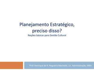 Planejamento Estratégico,
preciso disso?
Noções básicas para Gestão Cultural
Prof. Henrique de R. Nogueira Machado, Lic. Administração, MBA
 