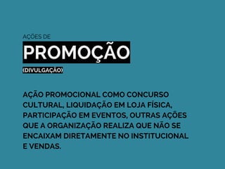 AÇÕES DE
PROMOÇÃO
(DIVULGAÇÃO)
AÇÃO PROMOCIONAL COMO CONCURSO
CULTURAL, LIQUIDAÇÃO EM LOJA FÍSICA,
PARTICIPAÇÃO EM EVENTOS, OUTRAS AÇÕES
QUE A ORGANIZAÇÃO REALIZA QUE NÃO SE
ENCAIXAM DIRETAMENTE NO INSTITUCIONAL
E VENDAS.
 
