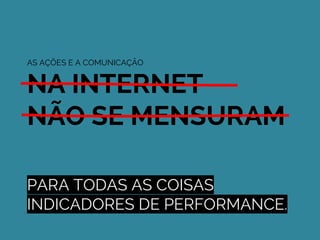 PARA TODAS AS COISAS
INDICADORES DE PERFORMANCE.
AS AÇÕES E A COMUNICAÇÃO
NA INTERNET
NÃO SE MENSURAM
 