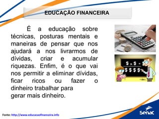 EDUCAÇÃO FINANCEIRA
É a educação sobre
técnicas, posturas mentais e
maneiras de pensar que nos
ajudará a nos livrarmos de
dívidas, criar e acumular
riquezas. Enfim, é o que vai
nos permitir a eliminar dívidas,
ficar ricos ou fazer o
dinheiro trabalhar para
gerar mais dinheiro.
Fonte: http://www.educacaofinanceira.info
 