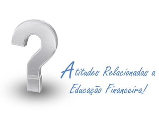 titudes Relacionadas a
Educação Financeira!
A
 