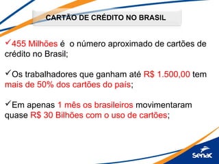 CARTÃO DE CRÉDITO NO BRASIL
455 Milhões é o número aproximado de cartões de
crédito no Brasil;
Os trabalhadores que ganham até R$ 1.500,00 tem
mais de 50% dos cartões do país;
Em apenas 1 mês os brasileiros movimentaram
quase R$ 30 Bilhões com o uso de cartões;
 