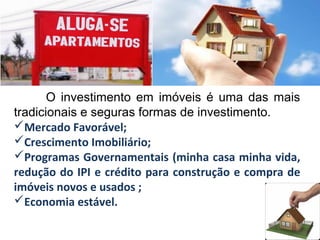 O investimento em imóveis é uma das mais
tradicionais e seguras formas de investimento.
Mercado Favorável;
Crescimento Imobiliário;
Programas Governamentais (minha casa minha vida,
redução do IPI e crédito para construção e compra de
imóveis novos e usados ;
Economia estável.
 