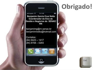 Benjamim Garcia Cruz Netto
Coordenador do Eixo de
Gestão e Negócios do SENAC/
RN
benjamimg@rn.senac.br
benjamimnetto@hotmail.com
Contatos:
(84) 9423 – 1417
(84) 8708 – 0283
 