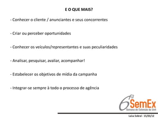 E O QUE MAIS?

- Conhecer o cliente / anunciantes e seus concorrentes


- Criar ou perceber oportunidades


- Conhecer os veículos/representantes e suas peculiaridades


- Analisar, pesquisar, avaliar, acompanhar!


- Estabelecer os objetivos de mídia da campanha


- Integrar-se sempre à todo o processo de agência
 