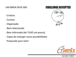 UM MÍDIA DEVE SER:


- Criativo
- Curioso
- Organizado
- Bem relacionado
- Bem informado (de TUDO um pouco)
- Capaz de enxergar novas possibilidades
- Preparado para ralar!
 