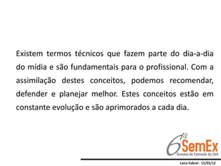 Existem termos técnicos que fazem parte do dia-a-dia
do mídia e são fundamentais para o profissional. Com a
assimilação destes conceitos, podemos recomendar,
defender e planejar melhor. Estes conceitos estão em
constante evolução e são aprimorados a cada dia.
 