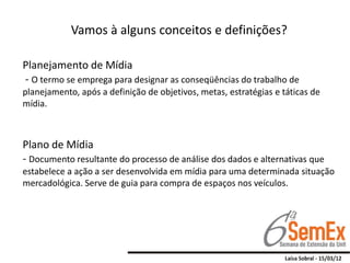 Vamos à alguns conceitos e definições?

Planejamento de Mídia
- O termo se emprega para designar as conseqüências do trabalho de
planejamento, após a definição de objetivos, metas, estratégias e táticas de
mídia.



Plano de Mídia
- Documento resultante do processo de análise dos dados e alternativas que
estabelece a ação a ser desenvolvida em mídia para uma determinada situação
mercadológica. Serve de guia para compra de espaços nos veículos.
 