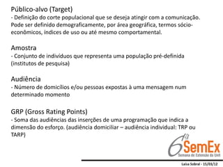 Público-alvo (Target)
- Definição do corte populacional que se deseja atingir com a comunicação.
Pode ser definido demograficamente, por área geográfica, termos sócio-
econômicos, índices de uso ou até mesmo comportamental.

Amostra
- Conjunto de indivíduos que representa uma população pré-definida
(institutos de pesquisa)

Audiência
- Número de domicílios e/ou pessoas expostas à uma mensagem num
determinado momento

GRP (Gross Rating Points)
- Soma das audiências das inserções de uma programação que indica a
dimensão do esforço. (audiência domiciliar – audiência individual: TRP ou
TARP)
 