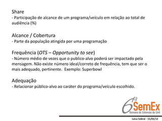 Share
- Participação de alcance de um programa/veículo em relação ao total de
audiência (%)

Alcance / Cobertura
- Parte da população atingida por uma programação

Frequência (OTS – Opportunity to see)
- Número médio de vezes que o publico-alvo poderá ser impactado pela
mensagem. Não existe número ideal/correto de frequência, tem que ser o
mais adequado, pertinente. Exemplo: Superbowl

Adequação
- Relacionar público-alvo ao caráter do programa/veículo escolhido.
 