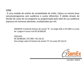 CPM
- É uma medida de análise de rentabilidade de mídia. Coloca na mesma base
veículos/programas com audiência e custos diferentes. É obtido através da
divisão do custo de um programa ou programação pelo total de sua audiência
expressa em números absolutos, multiplicados por mil.


        EXEMPLO: O total de leitores da revista “X", no target A/B, é 227.000 e o custo
        de 1 página 4 cores é de R$ 30.000,00

        CÁLCULO:
        R$ 30.000,00 / 227.000 = R$ 132,15
        Para atingir cada mil leitores da revista “X" irá custar R$ 132,15
 