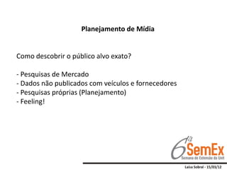 Planejamento de Mídia


Como descobrir o público alvo exato?

- Pesquisas de Mercado
- Dados não publicados com veículos e fornecedores
- Pesquisas próprias (Planejamento)
- Feeling!
 