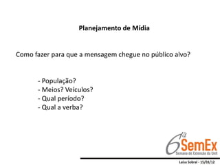 Planejamento de Mídia


Como fazer para que a mensagem chegue no público alvo?


      - População?
      - Meios? Veículos?
      - Qual período?
      - Qual a verba?
 
