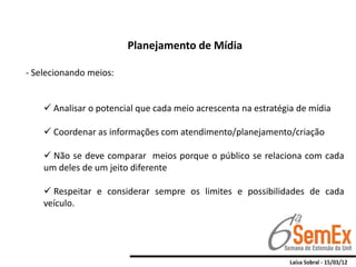 Planejamento de Mídia

- Selecionando meios:


     Analisar o potencial que cada meio acrescenta na estratégia de mídia

     Coordenar as informações com atendimento/planejamento/criação

     Não se deve comparar meios porque o público se relaciona com cada
    um deles de um jeito diferente

     Respeitar e considerar sempre os limites e possibilidades de cada
    veículo.
 