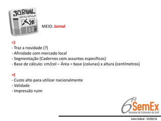 MEIO: Jornal


=)
- Traz a novidade (?)
- Afinidade com mercado local
- Segmentação (Cadernos com assuntos específicos)
- Base de cálculo: cm/col – Área = base (colunas) x altura (centímetros)

=(
- Custo alto para utilizar nacionalmente
- Validade
- Impressão ruim
 