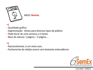 MEIO: Revista


=)
- Qualidade gráfica
- Segmentação: títulos para diversos tipos de público
- Pode durar de uma semana a 3 meses
- Base de cálculo: 1 página – ½ página …

=(
- Nacionalmente, é um meio caro.
- Fechamento de edição ocorre com bastante antecedência
 