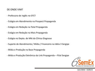 DE ONDE VIM?

- Professora de inglês no EFCT

- Estágio em Atendimento na Prospect Propaganda

- Estágio em Redação na Total Propaganda

- Estágio em Redação na Mais Propaganda

- Estágio no Depto. de Mkt da Clínica Diagnose

- Suporte de Atendimento / Mídia / Financeiro na Idéia 3 Sergipe

- Mídia e Produção na Base Propaganda

- Mídia e Produção Eletrônica da Link Propaganda – Filial Sergipe
 