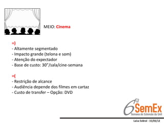 MEIO: Cinema


=)
- Altamente segmentado
- Impacto grande (telona e som)
- Atenção do expectador
- Base de custo: 30”/sala/cine-semana

=(
- Restrição de alcance
- Audiência depende dos filmes em cartaz
- Custo de transfer – Opção: DVD
 