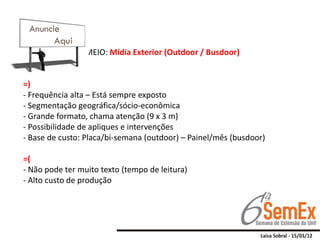 MEIO: Mídia Exterior (Outdoor / Busdoor)


=)
- Frequência alta – Está sempre exposto
- Segmentação geográfica/sócio-econômica
- Grande formato, chama atenção (9 x 3 m)
- Possibilidade de apliques e intervenções
- Base de custo: Placa/bi-semana (outdoor) – Painel/mês (busdoor)

=(
- Não pode ter muito texto (tempo de leitura)
- Alto custo de produção
 