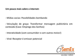 Um pouco mais sobre a internet:


- Mídias socias: Possibilidades bombando

- Veiculação de graça: Transformar mensagem publicitária em
conteúdo (Case: Emprego dos Sonhos)

- Interatividade (com consumidor e com outros meios!)

- Viral: Receptor é emissor potencial
 