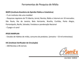 Ferramentas de Pesquisa de Mídia

IBOPE (Instituto Brasileiro de Opinião Pública e Estatística)
- É um instituto não uma medida!
- Pesquisas regulares de TV Aberta, Jornal, Revista, Rádio e Internet em 10 mercados:
São Paulo, Rio de Janeiro, Belo Horizonte, Brasília, Curitiba, Porto Alegre,
Florianópolis, Recife, Salvador, Fortaleza e ponderação Nacional
- É pago e é caro!


IPSOS MARPLAN
- Estudos de hábitos de mídia, consumo de produtos. (amostra – 53 mil entrevistas)


IVC (Instituto Verificador de Circulação)
- 330 Revistas e 85 Jornais
 