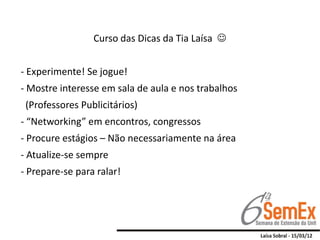 Curso das Dicas da Tia Laísa 


- Experimente! Se jogue!
- Mostre interesse em sala de aula e nos trabalhos
 (Professores Publicitários)
- “Networking” em encontros, congressos
- Procure estágios – Não necessariamente na área
- Atualize-se sempre
- Prepare-se para ralar!
 