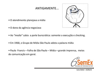 ANTIGAMENTE...


• O atendimento planejava a mídia

• O dono da agência negociava

• Ao “media” cabia a parte burocrática: somente a execução e checking.

• Em 1968, o Grupo de Mídia São Paulo adota a palavra mídia

• Paulo Francis – Folha de São Paulo – Mídia = grande imprensa, meios
de comunicação em geral.
 