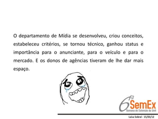 O departamento de Mídia se desenvolveu, criou conceitos,
estabeleceu critérios, se tornou técnico, ganhou status e
importância para o anunciante, para o veículo e para o
mercado. E os donos de agências tiveram de lhe dar mais
espaço.
 