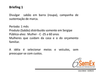 Briefing 1

Divulgar sabão em barra (roupa), campanha de
sustentação de marca.

Período: 1 mês
Produto (Sabão) distribuído somente em Sergipe
Público-alvo: Mulher - C -25 a 60 anos
Mulheres que cuidam da casa e o do orçamento
familiar.

A idéia é selecionar meios e veículos, sem
preocupar-se com custos.
 