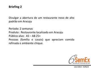 Briefing 2


Divulgar a abertura de um restaurante novo de alto
padrão em Aracaju

Período: 2 semanas
Produto : Restaurante localizado em Aracaju
Público-alvo: AS – AB 25+
Pessoas (família e casais) que apreciam comida
refinada e ambiente chique.
 