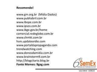 Recomendo!

www.gm.org.br (Mídia Dados)
www.publiabril.com.br
www.ibope.com.br
www.ipsos.com.br
www.ibge.gov.br/home
comercial.redeglobo.com.br
www.chmkt.com.br
hsm.updateordie.com
www.portaldapropaganda.com
trendwatching.com
www.donosdamidia.com.br
www.brainstorm9.com.br
http://blogcitario.blog.br
Fonte Memes: 9gag.com
 