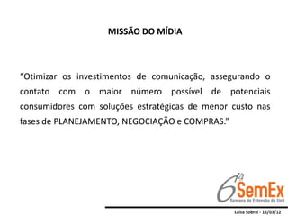 MISSÃO DO MÍDIA



“Otimizar os investimentos de comunicação, assegurando o
contato com o maior número possível de potenciais
consumidores com soluções estratégicas de menor custo nas
fases de PLANEJAMENTO, NEGOCIAÇÃO e COMPRAS.”
 