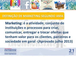 Marketing: é a atividade, conjunto de
instituições e processos para criar,
comunicar, entregar e trocar ofertas que
tenham valor para os clientes, parceiros e
sociedade em geral -(Aprovado julho 2013)
DEFINIÇÃO DE MARKETING SEGUNDO AMA
10
 