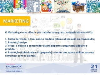 O Marketing é uma ciência que trabalha com quatro variáveis básicas (4 P’s):
1. Ponto-de-venda: o local onde o produto estará a disposição do consumidor;
2. Produto/serviço;
3. Preço: é quanto o consumidor estará disposto a pagar para adquirir o
produto;
4. Promoção (Publicidade e Propaganda): a forma que vamos utilizar para nos
comunicar com os clientes.
MARKETING
11
 