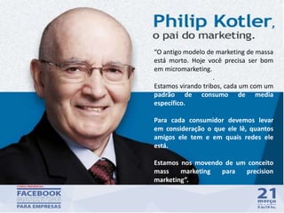 34
“O antigo modelo de marketing de massa
está morto. Hoje você precisa ser bom
em micromarketing.
.
Estamos virando tribos, cada um com um
padrão de consumo de media
específico.
.
Para cada consumidor devemos levar
em consideração o que ele lê, quantos
amigos ele tem e em quais redes ele
está.
Estamos nos movendo de um conceito
mass marketing para precision
marketing”.
 