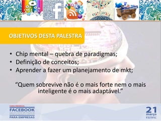 • Chip mental – quebra de paradigmas;
• Definição de conceitos;
• Aprender a fazer um planejamento de mkt;
“Quem sobrevive não é o mais forte nem o mais
inteligente é o mais adaptável.”
OBJETIVOS DESTA PALESTRA
 