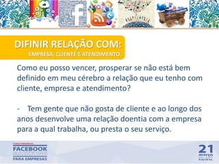 Como eu posso vencer, prosperar se não está bem
definido em meu cérebro a relação que eu tenho com
cliente, empresa e atendimento?
- Tem gente que não gosta de cliente e ao longo dos
anos desenvolve uma relação doentia com a empresa
para a qual trabalha, ou presta o seu serviço.
41
DIFINIR RELAÇÃO COM:
EMPRESA, CLIENTE E ATENDIMENTO.
 