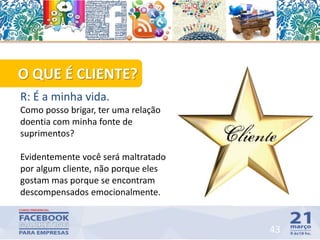 O QUE É CLIENTE?
R: É a minha vida.
Como posso brigar, ter uma relação
doentia com minha fonte de
suprimentos?
Evidentemente você será maltratado
por algum cliente, não porque eles
gostam mas porque se encontram
descompensados emocionalmente.
43
 